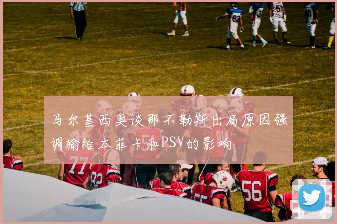 马尔基西奥谈那不勒斯出局原因强调输给本菲卡和PSV的影响