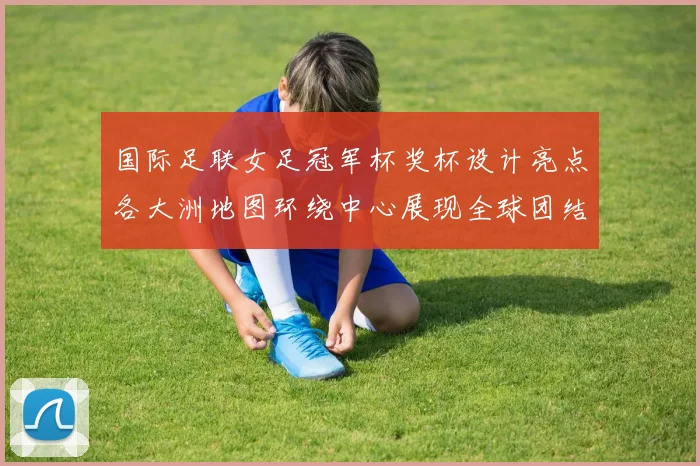 国际足联女足冠军杯奖杯设计亮点各大洲地图环绕中心展现全球团结与竞技精神