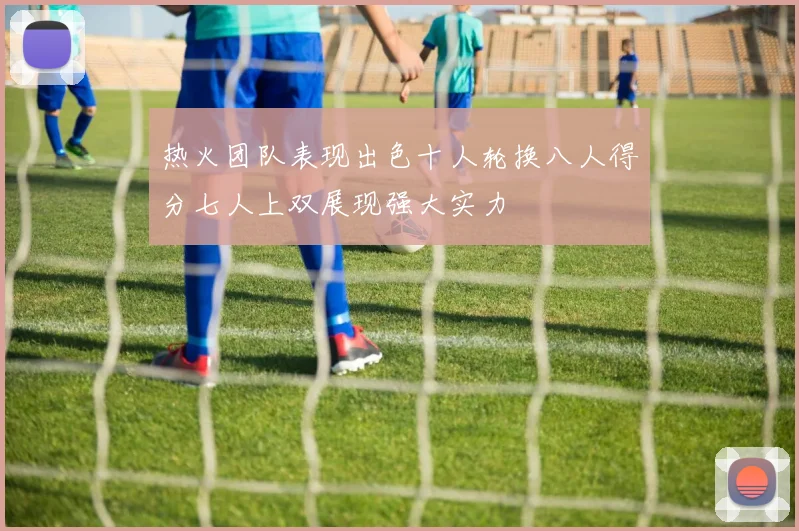 热火团队表现出色十人轮换八人得分七人上双展现强大实力