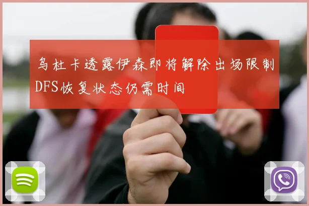 乌杜卡透露伊森即将解除出场限制DFS恢复状态仍需时间
