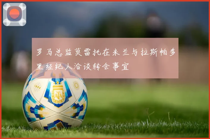 罗马总监莫雷托在米兰与拉斯帕多里经纪人洽谈转会事宜