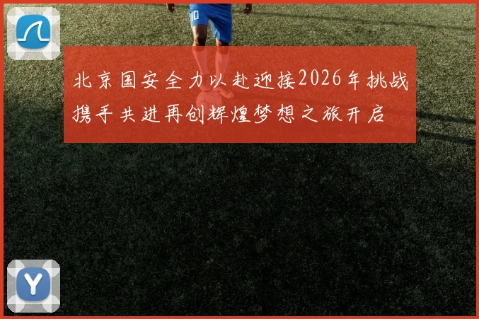 北京国安全力以赴迎接2026年挑战携手共进再创辉煌梦想之旅开启
